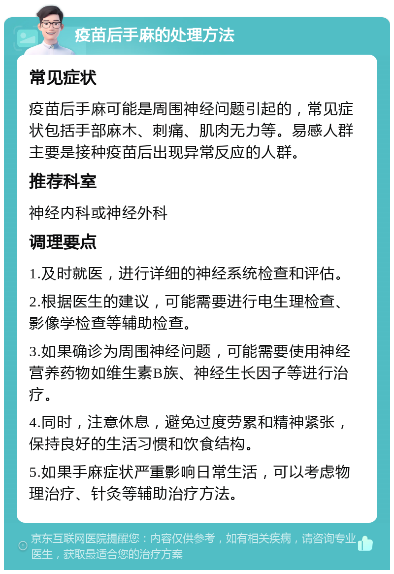 疫苗后手麻的处理方法 常见症状 疫苗后手麻可能是周围神经问题引起的，常见症状包括手部麻木、刺痛、肌肉无力等。易感人群主要是接种疫苗后出现异常反应的人群。 推荐科室 神经内科或神经外科 调理要点 1.及时就医，进行详细的神经系统检查和评估。 2.根据医生的建议，可能需要进行电生理检查、影像学检查等辅助检查。 3.如果确诊为周围神经问题，可能需要使用神经营养药物如维生素B族、神经生长因子等进行治疗。 4.同时，注意休息，避免过度劳累和精神紧张，保持良好的生活习惯和饮食结构。 5.如果手麻症状严重影响日常生活，可以考虑物理治疗、针灸等辅助治疗方法。