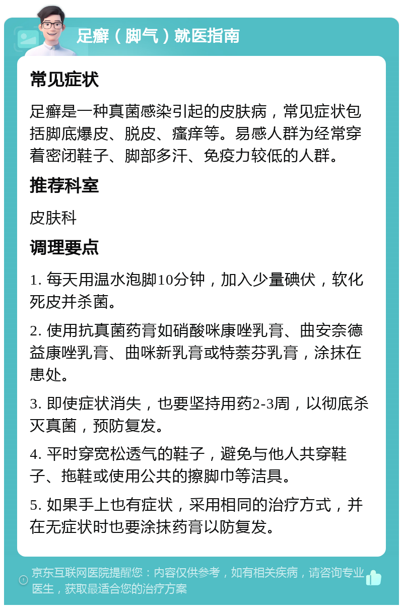 足癣（脚气）就医指南 常见症状 足癣是一种真菌感染引起的皮肤病，常见症状包括脚底爆皮、脱皮、瘙痒等。易感人群为经常穿着密闭鞋子、脚部多汗、免疫力较低的人群。 推荐科室 皮肤科 调理要点 1. 每天用温水泡脚10分钟，加入少量碘伏，软化死皮并杀菌。 2. 使用抗真菌药膏如硝酸咪康唑乳膏、曲安奈德益康唑乳膏、曲咪新乳膏或特萘芬乳膏，涂抹在患处。 3. 即使症状消失，也要坚持用药2-3周，以彻底杀灭真菌，预防复发。 4. 平时穿宽松透气的鞋子，避免与他人共穿鞋子、拖鞋或使用公共的擦脚巾等洁具。 5. 如果手上也有症状，采用相同的治疗方式，并在无症状时也要涂抹药膏以防复发。