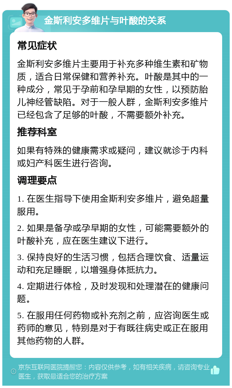 金斯利安多维片与叶酸的关系 常见症状 金斯利安多维片主要用于补充多种维生素和矿物质，适合日常保健和营养补充。叶酸是其中的一种成分，常见于孕前和孕早期的女性，以预防胎儿神经管缺陷。对于一般人群，金斯利安多维片已经包含了足够的叶酸，不需要额外补充。 推荐科室 如果有特殊的健康需求或疑问，建议就诊于内科或妇产科医生进行咨询。 调理要点 1. 在医生指导下使用金斯利安多维片，避免超量服用。 2. 如果是备孕或孕早期的女性，可能需要额外的叶酸补充，应在医生建议下进行。 3. 保持良好的生活习惯，包括合理饮食、适量运动和充足睡眠，以增强身体抵抗力。 4. 定期进行体检，及时发现和处理潜在的健康问题。 5. 在服用任何药物或补充剂之前，应咨询医生或药师的意见，特别是对于有既往病史或正在服用其他药物的人群。