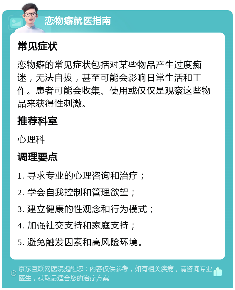 恋物癖就医指南 常见症状 恋物癖的常见症状包括对某些物品产生过度痴迷，无法自拔，甚至可能会影响日常生活和工作。患者可能会收集、使用或仅仅是观察这些物品来获得性刺激。 推荐科室 心理科 调理要点 1. 寻求专业的心理咨询和治疗； 2. 学会自我控制和管理欲望； 3. 建立健康的性观念和行为模式； 4. 加强社交支持和家庭支持； 5. 避免触发因素和高风险环境。