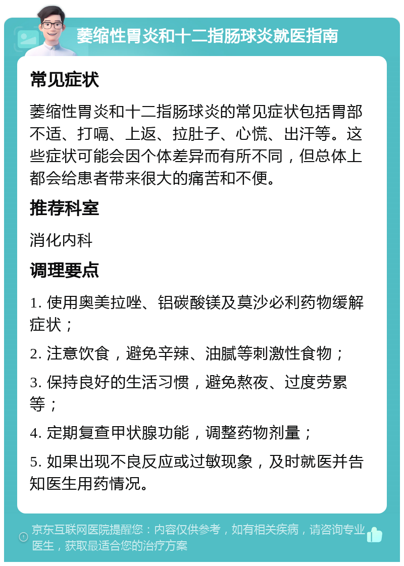 萎缩性胃炎和十二指肠球炎就医指南 常见症状 萎缩性胃炎和十二指肠球炎的常见症状包括胃部不适、打嗝、上返、拉肚子、心慌、出汗等。这些症状可能会因个体差异而有所不同，但总体上都会给患者带来很大的痛苦和不便。 推荐科室 消化内科 调理要点 1. 使用奥美拉唑、铝碳酸镁及莫沙必利药物缓解症状； 2. 注意饮食，避免辛辣、油腻等刺激性食物； 3. 保持良好的生活习惯，避免熬夜、过度劳累等； 4. 定期复查甲状腺功能，调整药物剂量； 5. 如果出现不良反应或过敏现象，及时就医并告知医生用药情况。