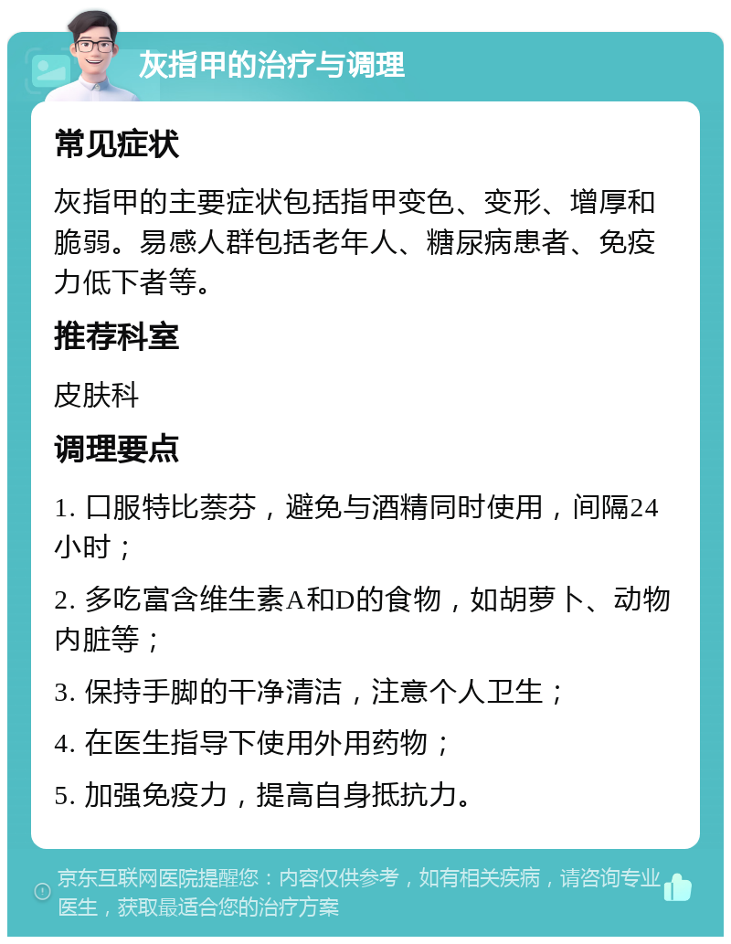 灰指甲的治疗与调理 常见症状 灰指甲的主要症状包括指甲变色、变形、增厚和脆弱。易感人群包括老年人、糖尿病患者、免疫力低下者等。 推荐科室 皮肤科 调理要点 1. 口服特比萘芬，避免与酒精同时使用，间隔24小时； 2. 多吃富含维生素A和D的食物，如胡萝卜、动物内脏等； 3. 保持手脚的干净清洁，注意个人卫生； 4. 在医生指导下使用外用药物； 5. 加强免疫力，提高自身抵抗力。