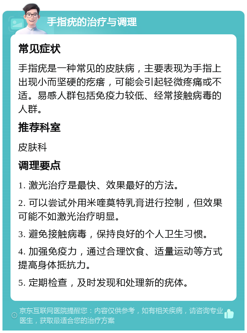 手指疣的治疗与调理 常见症状 手指疣是一种常见的皮肤病，主要表现为手指上出现小而坚硬的疙瘩，可能会引起轻微疼痛或不适。易感人群包括免疫力较低、经常接触病毒的人群。 推荐科室 皮肤科 调理要点 1. 激光治疗是最快、效果最好的方法。 2. 可以尝试外用米喹莫特乳膏进行控制，但效果可能不如激光治疗明显。 3. 避免接触病毒，保持良好的个人卫生习惯。 4. 加强免疫力，通过合理饮食、适量运动等方式提高身体抵抗力。 5. 定期检查，及时发现和处理新的疣体。