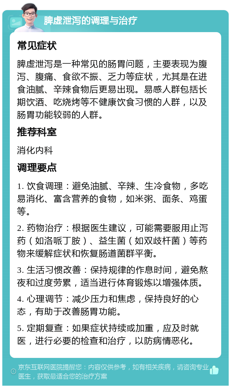 脾虚泄泻的调理与治疗 常见症状 脾虚泄泻是一种常见的肠胃问题，主要表现为腹泻、腹痛、食欲不振、乏力等症状，尤其是在进食油腻、辛辣食物后更易出现。易感人群包括长期饮酒、吃烧烤等不健康饮食习惯的人群，以及肠胃功能较弱的人群。 推荐科室 消化内科 调理要点 1. 饮食调理：避免油腻、辛辣、生冷食物，多吃易消化、富含营养的食物，如米粥、面条、鸡蛋等。 2. 药物治疗：根据医生建议，可能需要服用止泻药（如洛哌丁胺）、益生菌（如双歧杆菌）等药物来缓解症状和恢复肠道菌群平衡。 3. 生活习惯改善：保持规律的作息时间，避免熬夜和过度劳累，适当进行体育锻炼以增强体质。 4. 心理调节：减少压力和焦虑，保持良好的心态，有助于改善肠胃功能。 5. 定期复查：如果症状持续或加重，应及时就医，进行必要的检查和治疗，以防病情恶化。