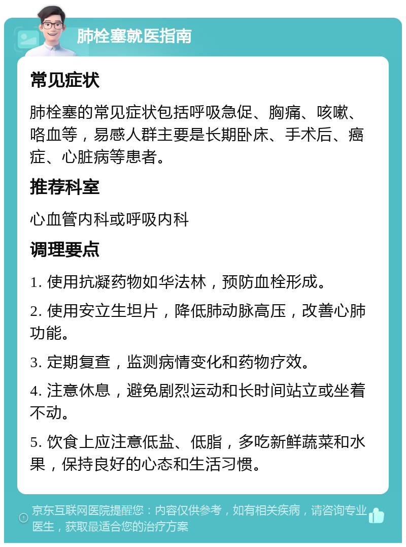 肺栓塞就医指南 常见症状 肺栓塞的常见症状包括呼吸急促、胸痛、咳嗽、咯血等，易感人群主要是长期卧床、手术后、癌症、心脏病等患者。 推荐科室 心血管内科或呼吸内科 调理要点 1. 使用抗凝药物如华法林，预防血栓形成。 2. 使用安立生坦片，降低肺动脉高压，改善心肺功能。 3. 定期复查，监测病情变化和药物疗效。 4. 注意休息，避免剧烈运动和长时间站立或坐着不动。 5. 饮食上应注意低盐、低脂，多吃新鲜蔬菜和水果，保持良好的心态和生活习惯。