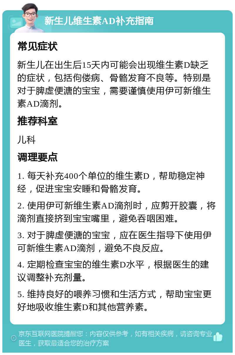 新生儿维生素AD补充指南 常见症状 新生儿在出生后15天内可能会出现维生素D缺乏的症状，包括佝偻病、骨骼发育不良等。特别是对于脾虚便溏的宝宝，需要谨慎使用伊可新维生素AD滴剂。 推荐科室 儿科 调理要点 1. 每天补充400个单位的维生素D，帮助稳定神经，促进宝宝安睡和骨骼发育。 2. 使用伊可新维生素AD滴剂时，应剪开胶囊，将滴剂直接挤到宝宝嘴里，避免吞咽困难。 3. 对于脾虚便溏的宝宝，应在医生指导下使用伊可新维生素AD滴剂，避免不良反应。 4. 定期检查宝宝的维生素D水平，根据医生的建议调整补充剂量。 5. 维持良好的喂养习惯和生活方式，帮助宝宝更好地吸收维生素D和其他营养素。