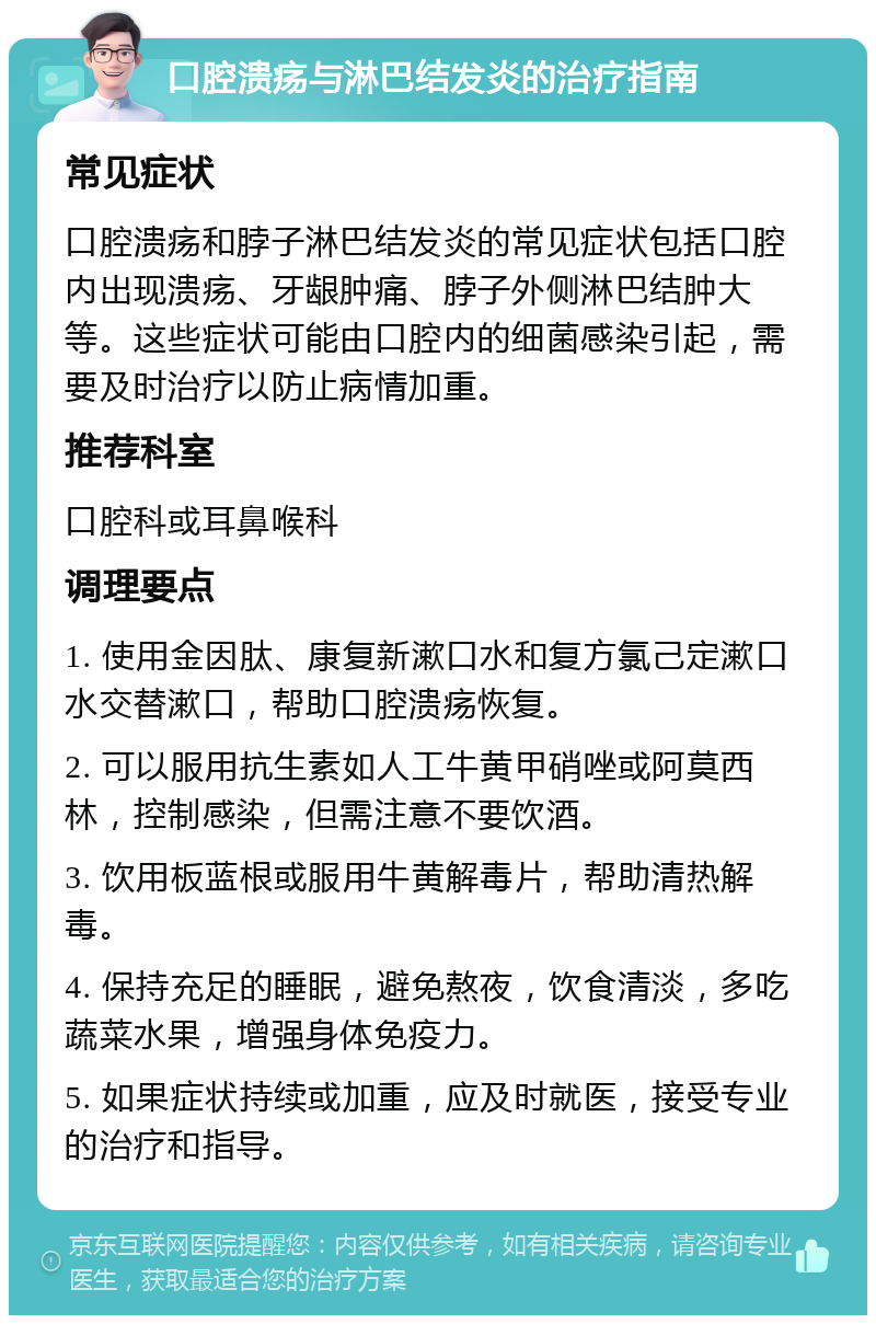 口腔溃疡与淋巴结发炎的治疗指南 常见症状 口腔溃疡和脖子淋巴结发炎的常见症状包括口腔内出现溃疡、牙龈肿痛、脖子外侧淋巴结肿大等。这些症状可能由口腔内的细菌感染引起，需要及时治疗以防止病情加重。 推荐科室 口腔科或耳鼻喉科 调理要点 1. 使用金因肽、康复新漱口水和复方氯己定漱口水交替漱口，帮助口腔溃疡恢复。 2. 可以服用抗生素如人工牛黄甲硝唑或阿莫西林，控制感染，但需注意不要饮酒。 3. 饮用板蓝根或服用牛黄解毒片，帮助清热解毒。 4. 保持充足的睡眠，避免熬夜，饮食清淡，多吃蔬菜水果，增强身体免疫力。 5. 如果症状持续或加重，应及时就医，接受专业的治疗和指导。