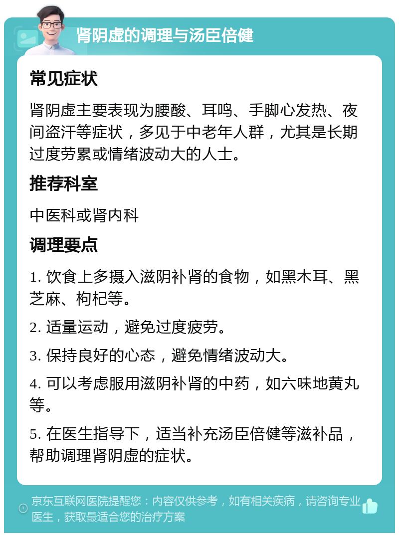 肾阴虚的调理与汤臣倍健 常见症状 肾阴虚主要表现为腰酸、耳鸣、手脚心发热、夜间盗汗等症状，多见于中老年人群，尤其是长期过度劳累或情绪波动大的人士。 推荐科室 中医科或肾内科 调理要点 1. 饮食上多摄入滋阴补肾的食物，如黑木耳、黑芝麻、枸杞等。 2. 适量运动，避免过度疲劳。 3. 保持良好的心态，避免情绪波动大。 4. 可以考虑服用滋阴补肾的中药，如六味地黄丸等。 5. 在医生指导下，适当补充汤臣倍健等滋补品，帮助调理肾阴虚的症状。