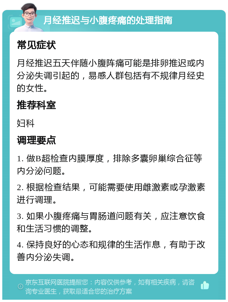 月经推迟与小腹疼痛的处理指南 常见症状 月经推迟五天伴随小腹阵痛可能是排卵推迟或内分泌失调引起的，易感人群包括有不规律月经史的女性。 推荐科室 妇科 调理要点 1. 做B超检查内膜厚度，排除多囊卵巢综合征等内分泌问题。 2. 根据检查结果，可能需要使用雌激素或孕激素进行调理。 3. 如果小腹疼痛与胃肠道问题有关，应注意饮食和生活习惯的调整。 4. 保持良好的心态和规律的生活作息，有助于改善内分泌失调。