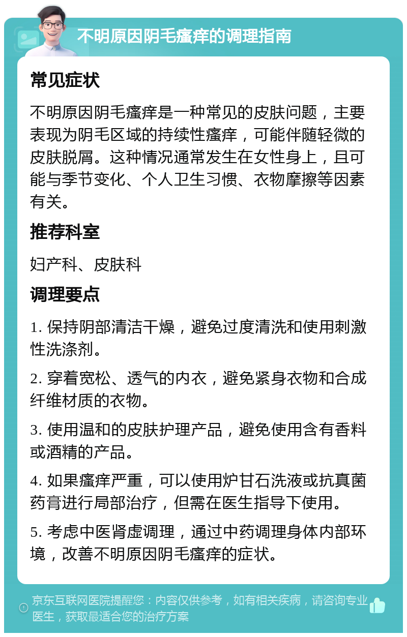 不明原因阴毛瘙痒的调理指南 常见症状 不明原因阴毛瘙痒是一种常见的皮肤问题，主要表现为阴毛区域的持续性瘙痒，可能伴随轻微的皮肤脱屑。这种情况通常发生在女性身上，且可能与季节变化、个人卫生习惯、衣物摩擦等因素有关。 推荐科室 妇产科、皮肤科 调理要点 1. 保持阴部清洁干燥，避免过度清洗和使用刺激性洗涤剂。 2. 穿着宽松、透气的内衣，避免紧身衣物和合成纤维材质的衣物。 3. 使用温和的皮肤护理产品，避免使用含有香料或酒精的产品。 4. 如果瘙痒严重，可以使用炉甘石洗液或抗真菌药膏进行局部治疗，但需在医生指导下使用。 5. 考虑中医肾虚调理，通过中药调理身体内部环境，改善不明原因阴毛瘙痒的症状。