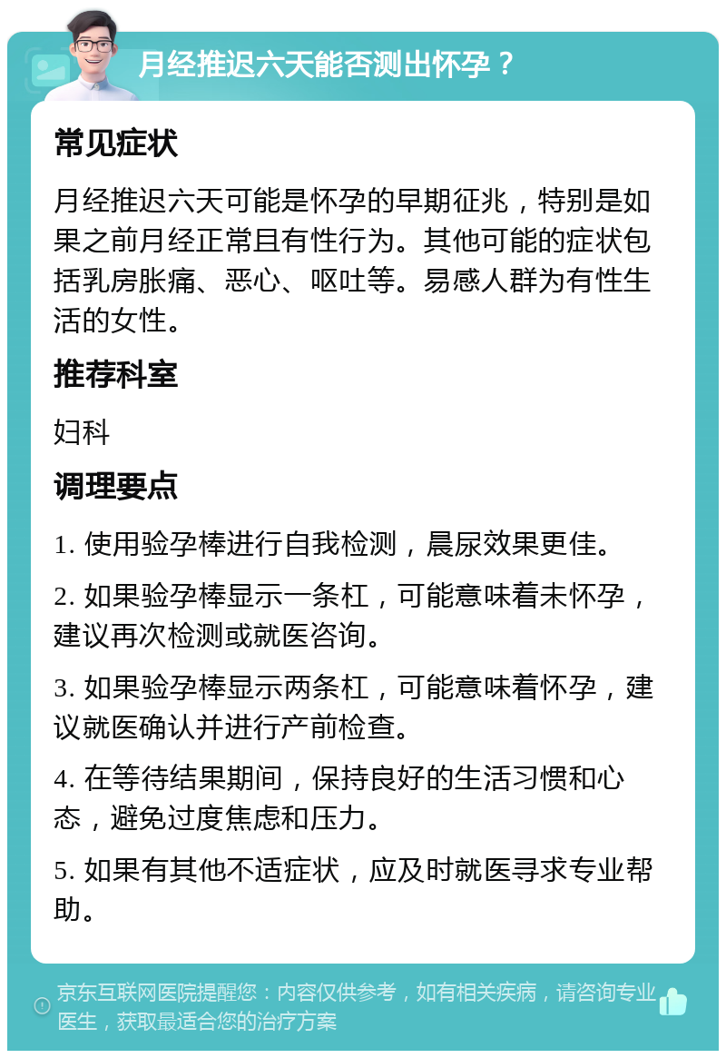 月经推迟六天能否测出怀孕？ 常见症状 月经推迟六天可能是怀孕的早期征兆，特别是如果之前月经正常且有性行为。其他可能的症状包括乳房胀痛、恶心、呕吐等。易感人群为有性生活的女性。 推荐科室 妇科 调理要点 1. 使用验孕棒进行自我检测，晨尿效果更佳。 2. 如果验孕棒显示一条杠，可能意味着未怀孕，建议再次检测或就医咨询。 3. 如果验孕棒显示两条杠，可能意味着怀孕，建议就医确认并进行产前检查。 4. 在等待结果期间，保持良好的生活习惯和心态，避免过度焦虑和压力。 5. 如果有其他不适症状，应及时就医寻求专业帮助。