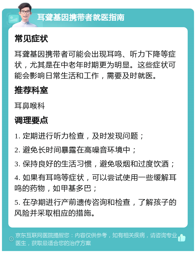 耳聋基因携带者就医指南 常见症状 耳聋基因携带者可能会出现耳鸣、听力下降等症状，尤其是在中老年时期更为明显。这些症状可能会影响日常生活和工作，需要及时就医。 推荐科室 耳鼻喉科 调理要点 1. 定期进行听力检查，及时发现问题； 2. 避免长时间暴露在高噪音环境中； 3. 保持良好的生活习惯，避免吸烟和过度饮酒； 4. 如果有耳鸣等症状，可以尝试使用一些缓解耳鸣的药物，如甲基多巴； 5. 在孕期进行产前遗传咨询和检查，了解孩子的风险并采取相应的措施。