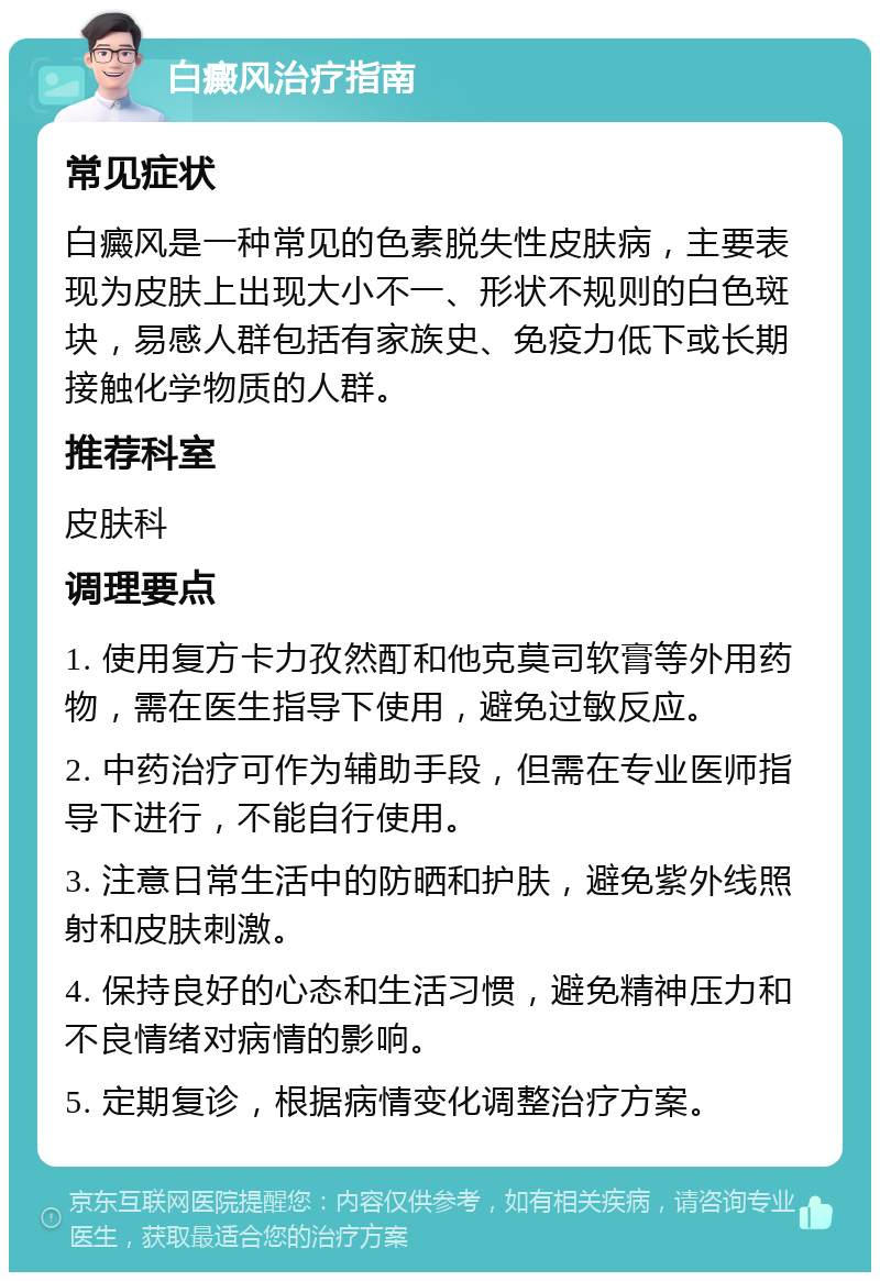 白癜风治疗指南 常见症状 白癜风是一种常见的色素脱失性皮肤病，主要表现为皮肤上出现大小不一、形状不规则的白色斑块，易感人群包括有家族史、免疫力低下或长期接触化学物质的人群。 推荐科室 皮肤科 调理要点 1. 使用复方卡力孜然酊和他克莫司软膏等外用药物，需在医生指导下使用，避免过敏反应。 2. 中药治疗可作为辅助手段，但需在专业医师指导下进行，不能自行使用。 3. 注意日常生活中的防晒和护肤，避免紫外线照射和皮肤刺激。 4. 保持良好的心态和生活习惯，避免精神压力和不良情绪对病情的影响。 5. 定期复诊，根据病情变化调整治疗方案。