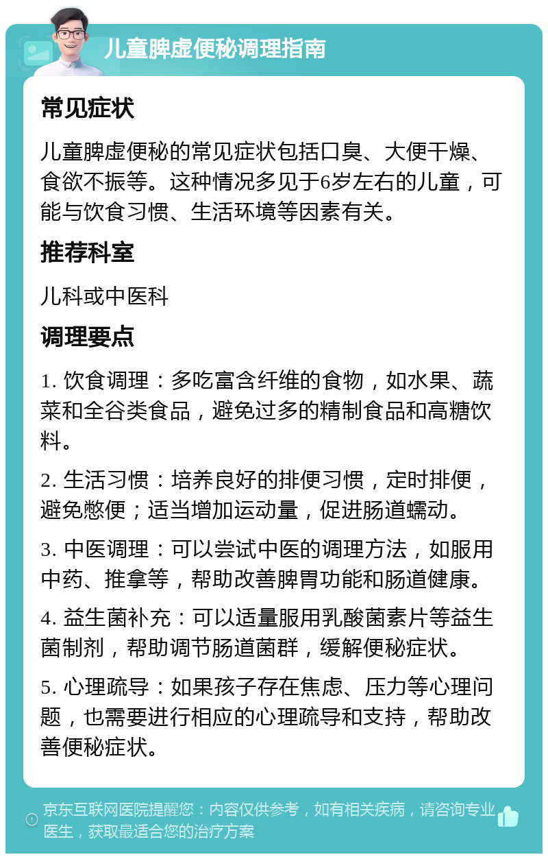 儿童脾虚便秘调理指南 常见症状 儿童脾虚便秘的常见症状包括口臭、大便干燥、食欲不振等。这种情况多见于6岁左右的儿童，可能与饮食习惯、生活环境等因素有关。 推荐科室 儿科或中医科 调理要点 1. 饮食调理：多吃富含纤维的食物，如水果、蔬菜和全谷类食品，避免过多的精制食品和高糖饮料。 2. 生活习惯：培养良好的排便习惯，定时排便，避免憋便；适当增加运动量，促进肠道蠕动。 3. 中医调理：可以尝试中医的调理方法，如服用中药、推拿等，帮助改善脾胃功能和肠道健康。 4. 益生菌补充：可以适量服用乳酸菌素片等益生菌制剂，帮助调节肠道菌群，缓解便秘症状。 5. 心理疏导：如果孩子存在焦虑、压力等心理问题，也需要进行相应的心理疏导和支持，帮助改善便秘症状。