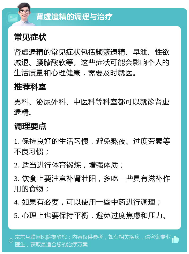 肾虚遗精的调理与治疗 常见症状 肾虚遗精的常见症状包括频繁遗精、早泄、性欲减退、腰膝酸软等。这些症状可能会影响个人的生活质量和心理健康，需要及时就医。 推荐科室 男科、泌尿外科、中医科等科室都可以就诊肾虚遗精。 调理要点 1. 保持良好的生活习惯，避免熬夜、过度劳累等不良习惯； 2. 适当进行体育锻炼，增强体质； 3. 饮食上要注意补肾壮阳，多吃一些具有滋补作用的食物； 4. 如果有必要，可以使用一些中药进行调理； 5. 心理上也要保持平衡，避免过度焦虑和压力。