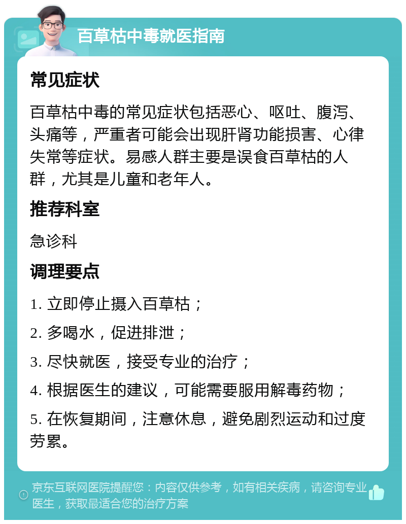 百草枯中毒就医指南 常见症状 百草枯中毒的常见症状包括恶心、呕吐、腹泻、头痛等，严重者可能会出现肝肾功能损害、心律失常等症状。易感人群主要是误食百草枯的人群，尤其是儿童和老年人。 推荐科室 急诊科 调理要点 1. 立即停止摄入百草枯； 2. 多喝水，促进排泄； 3. 尽快就医，接受专业的治疗； 4. 根据医生的建议，可能需要服用解毒药物； 5. 在恢复期间，注意休息，避免剧烈运动和过度劳累。