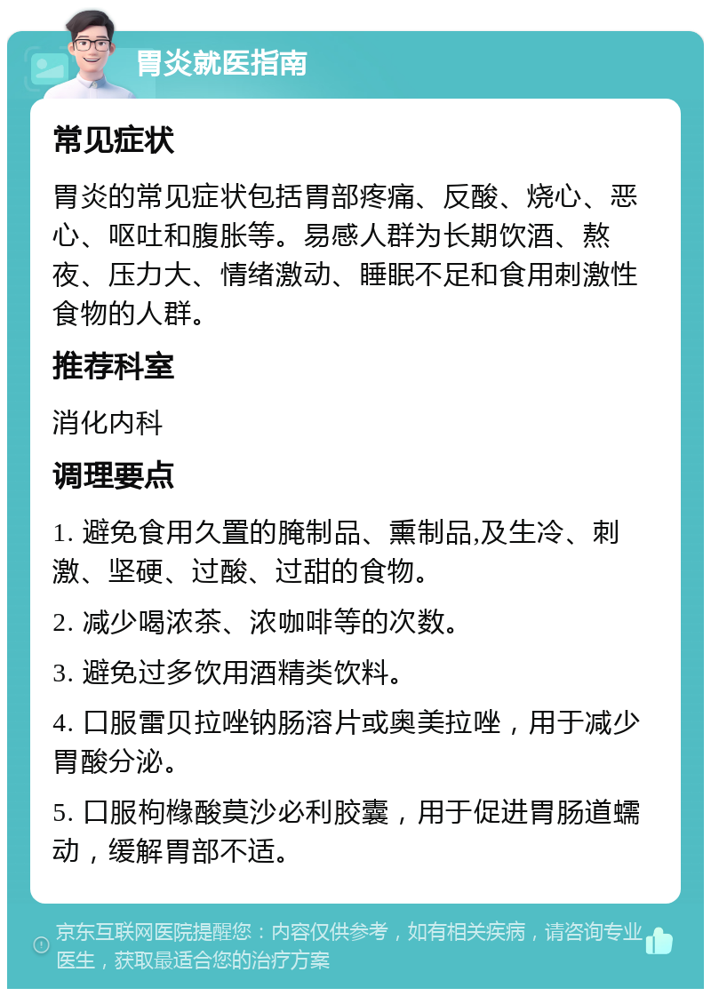 胃炎就医指南 常见症状 胃炎的常见症状包括胃部疼痛、反酸、烧心、恶心、呕吐和腹胀等。易感人群为长期饮酒、熬夜、压力大、情绪激动、睡眠不足和食用刺激性食物的人群。 推荐科室 消化内科 调理要点 1. 避免食用久置的腌制品、熏制品,及生冷、刺激、坚硬、过酸、过甜的食物。 2. 减少喝浓茶、浓咖啡等的次数。 3. 避免过多饮用酒精类饮料。 4. 口服雷贝拉唑钠肠溶片或奥美拉唑，用于减少胃酸分泌。 5. 口服枸橼酸莫沙必利胶囊，用于促进胃肠道蠕动，缓解胃部不适。