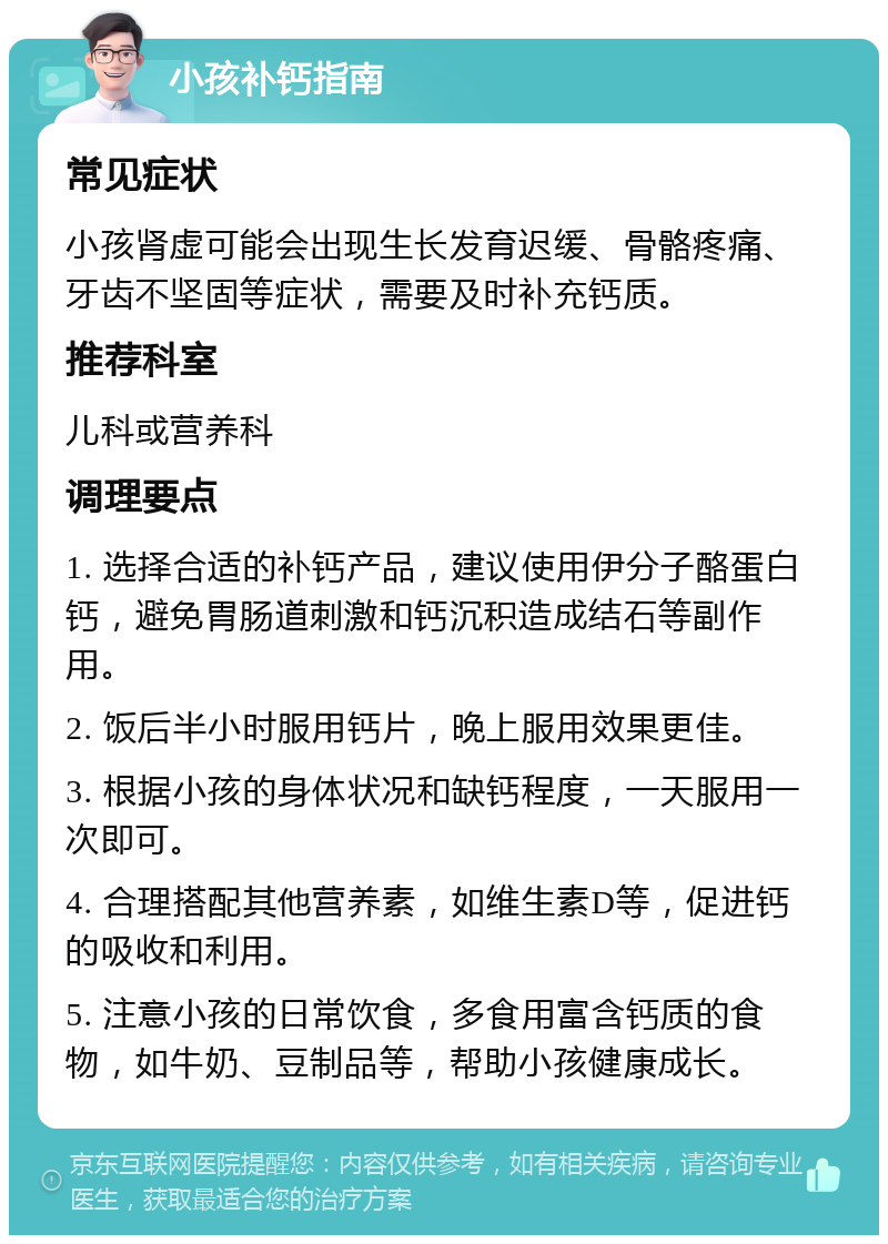 小孩补钙指南 常见症状 小孩肾虚可能会出现生长发育迟缓、骨骼疼痛、牙齿不坚固等症状，需要及时补充钙质。 推荐科室 儿科或营养科 调理要点 1. 选择合适的补钙产品，建议使用伊分子酪蛋白钙，避免胃肠道刺激和钙沉积造成结石等副作用。 2. 饭后半小时服用钙片，晚上服用效果更佳。 3. 根据小孩的身体状况和缺钙程度，一天服用一次即可。 4. 合理搭配其他营养素，如维生素D等，促进钙的吸收和利用。 5. 注意小孩的日常饮食，多食用富含钙质的食物，如牛奶、豆制品等，帮助小孩健康成长。