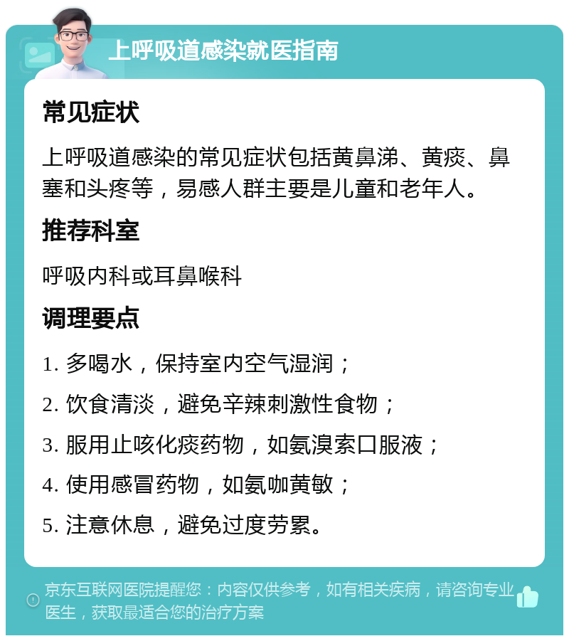 上呼吸道感染就医指南 常见症状 上呼吸道感染的常见症状包括黄鼻涕、黄痰、鼻塞和头疼等，易感人群主要是儿童和老年人。 推荐科室 呼吸内科或耳鼻喉科 调理要点 1. 多喝水，保持室内空气湿润； 2. 饮食清淡，避免辛辣刺激性食物； 3. 服用止咳化痰药物，如氨溴索口服液； 4. 使用感冒药物，如氨咖黄敏； 5. 注意休息，避免过度劳累。