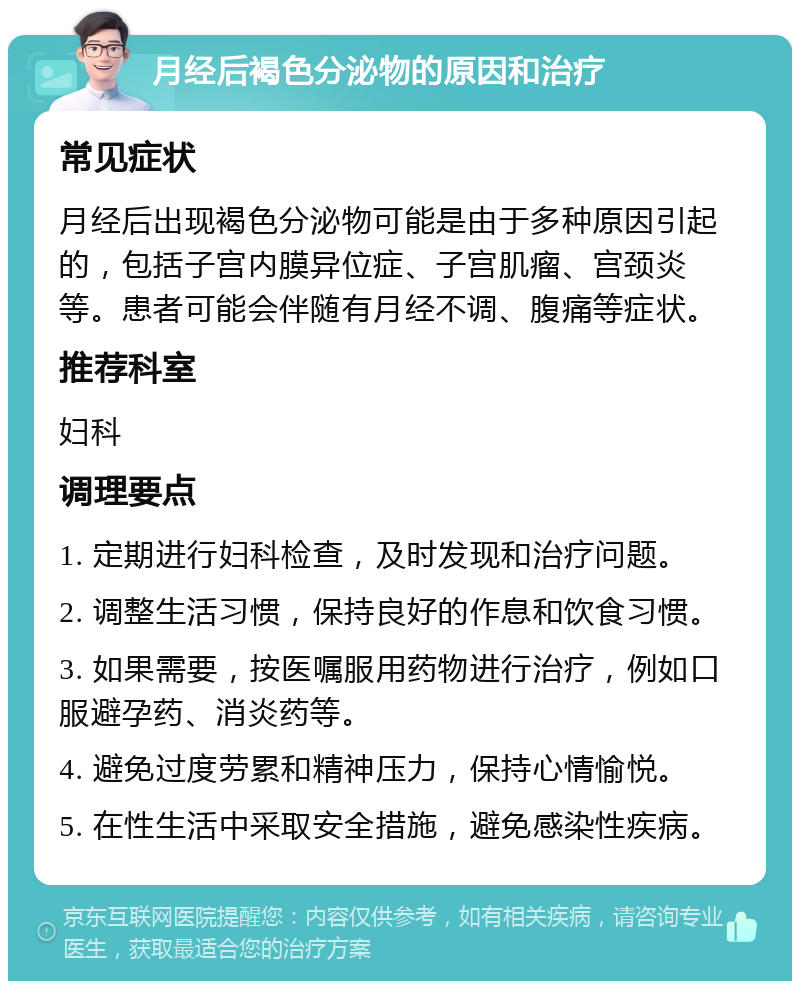 月经后褐色分泌物的原因和治疗 常见症状 月经后出现褐色分泌物可能是由于多种原因引起的，包括子宫内膜异位症、子宫肌瘤、宫颈炎等。患者可能会伴随有月经不调、腹痛等症状。 推荐科室 妇科 调理要点 1. 定期进行妇科检查，及时发现和治疗问题。 2. 调整生活习惯，保持良好的作息和饮食习惯。 3. 如果需要，按医嘱服用药物进行治疗，例如口服避孕药、消炎药等。 4. 避免过度劳累和精神压力，保持心情愉悦。 5. 在性生活中采取安全措施，避免感染性疾病。