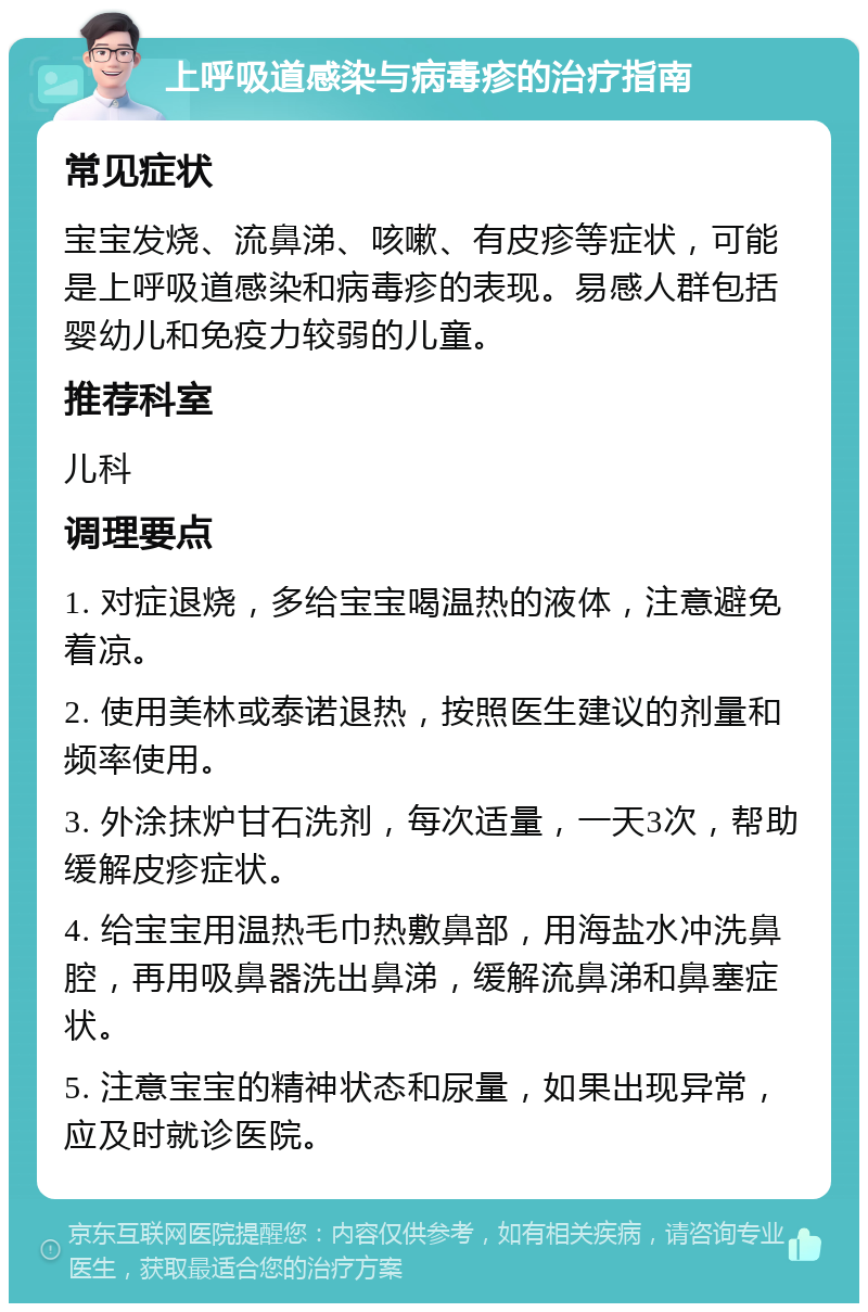 上呼吸道感染与病毒疹的治疗指南 常见症状 宝宝发烧、流鼻涕、咳嗽、有皮疹等症状，可能是上呼吸道感染和病毒疹的表现。易感人群包括婴幼儿和免疫力较弱的儿童。 推荐科室 儿科 调理要点 1. 对症退烧，多给宝宝喝温热的液体，注意避免着凉。 2. 使用美林或泰诺退热，按照医生建议的剂量和频率使用。 3. 外涂抹炉甘石洗剂，每次适量，一天3次，帮助缓解皮疹症状。 4. 给宝宝用温热毛巾热敷鼻部，用海盐水冲洗鼻腔，再用吸鼻器洗出鼻涕，缓解流鼻涕和鼻塞症状。 5. 注意宝宝的精神状态和尿量，如果出现异常，应及时就诊医院。