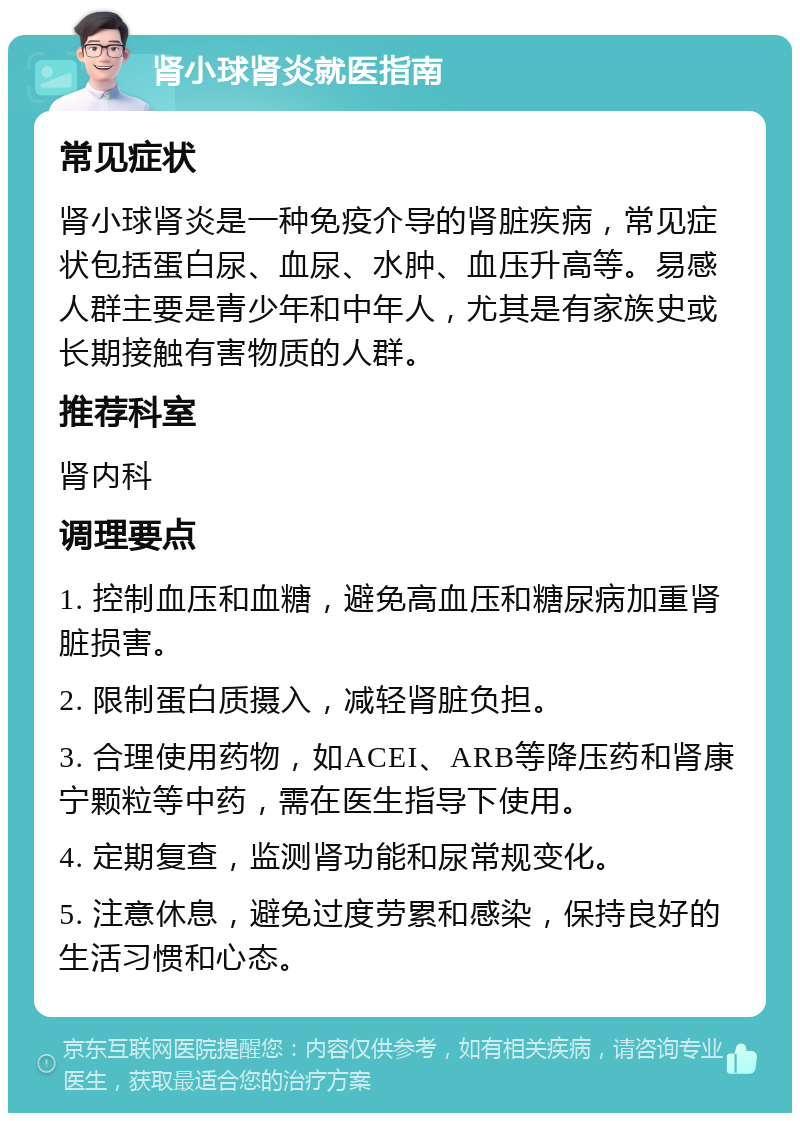 肾小球肾炎就医指南 常见症状 肾小球肾炎是一种免疫介导的肾脏疾病，常见症状包括蛋白尿、血尿、水肿、血压升高等。易感人群主要是青少年和中年人，尤其是有家族史或长期接触有害物质的人群。 推荐科室 肾内科 调理要点 1. 控制血压和血糖，避免高血压和糖尿病加重肾脏损害。 2. 限制蛋白质摄入，减轻肾脏负担。 3. 合理使用药物，如ACEI、ARB等降压药和肾康宁颗粒等中药，需在医生指导下使用。 4. 定期复查，监测肾功能和尿常规变化。 5. 注意休息，避免过度劳累和感染，保持良好的生活习惯和心态。