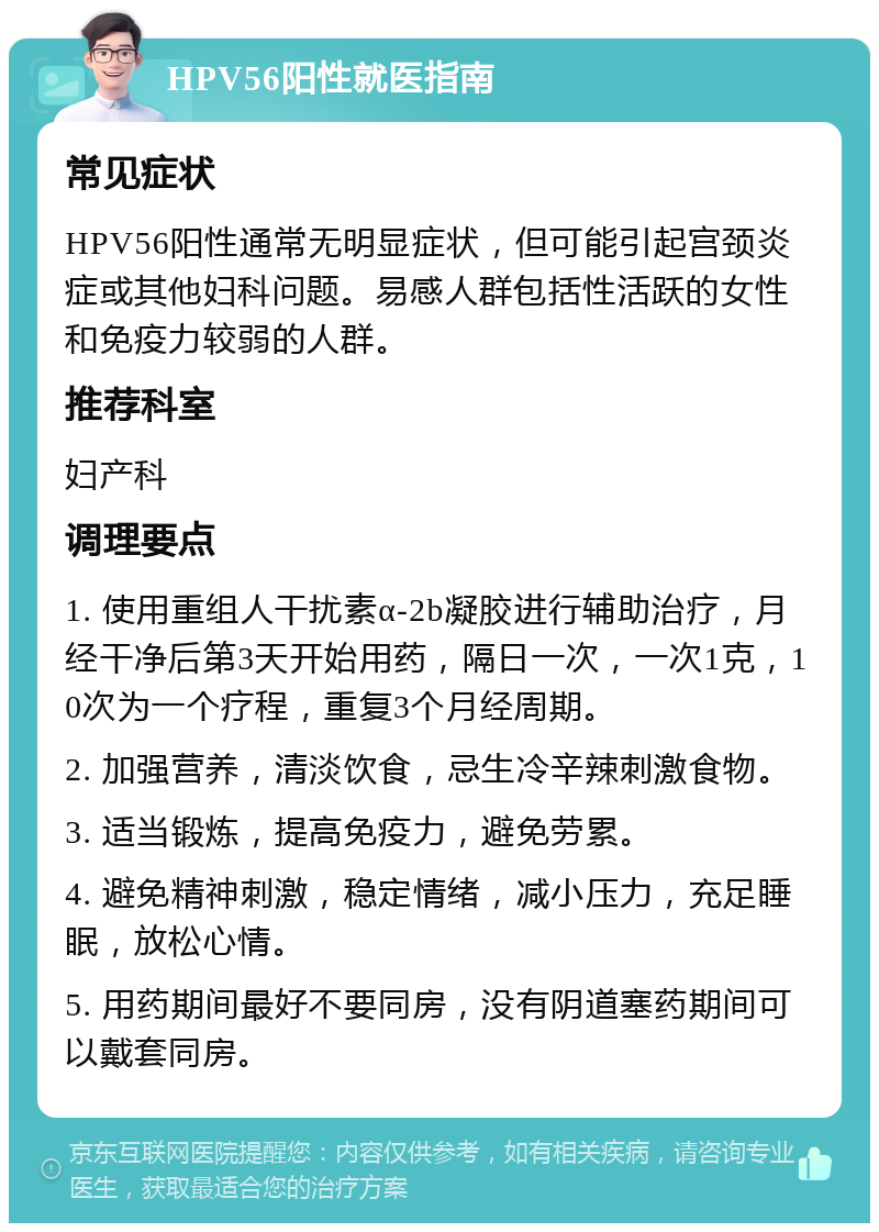 HPV56阳性就医指南 常见症状 HPV56阳性通常无明显症状，但可能引起宫颈炎症或其他妇科问题。易感人群包括性活跃的女性和免疫力较弱的人群。 推荐科室 妇产科 调理要点 1. 使用重组人干扰素α-2b凝胶进行辅助治疗，月经干净后第3天开始用药，隔日一次，一次1克，10次为一个疗程，重复3个月经周期。 2. 加强营养，清淡饮食，忌生冷辛辣刺激食物。 3. 适当锻炼，提高免疫力，避免劳累。 4. 避免精神刺激，稳定情绪，减小压力，充足睡眠，放松心情。 5. 用药期间最好不要同房，没有阴道塞药期间可以戴套同房。