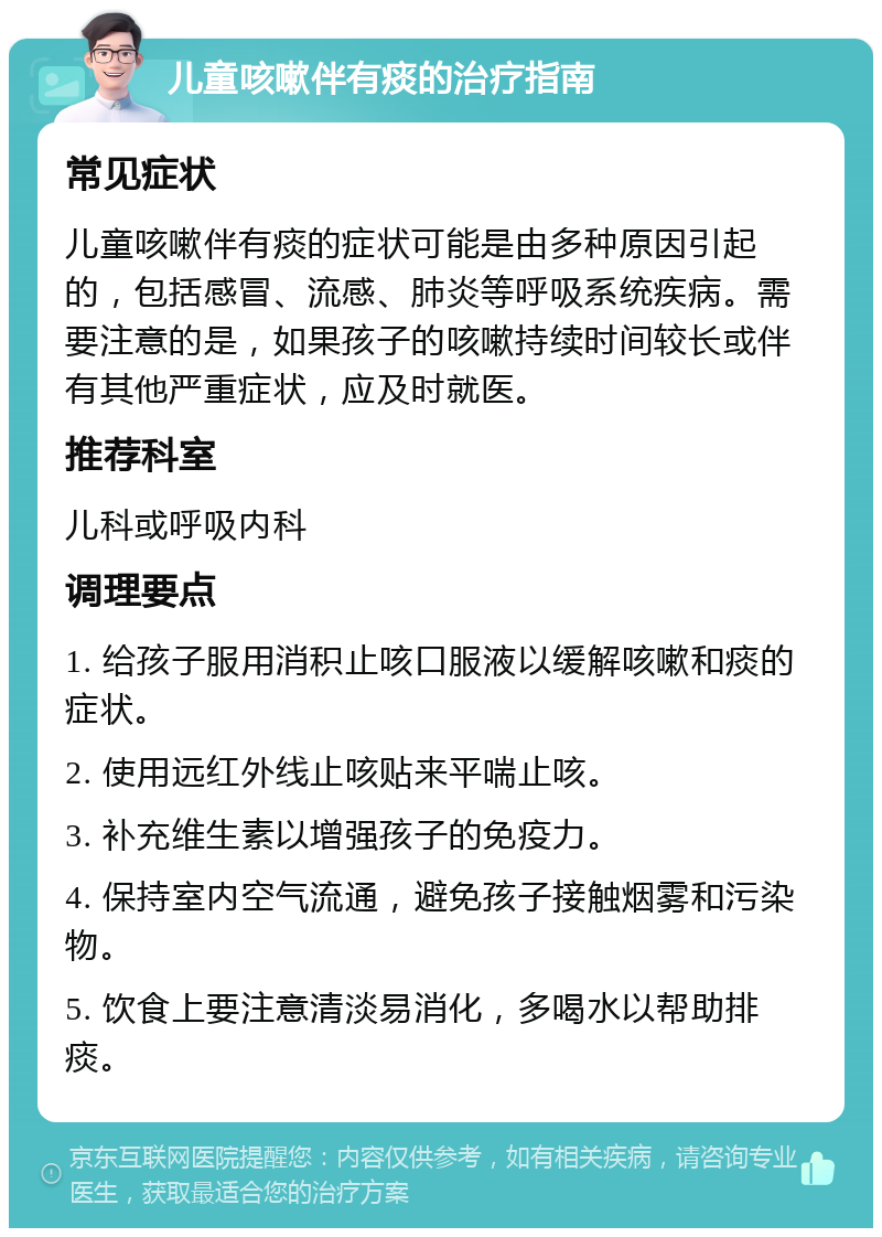 儿童咳嗽伴有痰的治疗指南 常见症状 儿童咳嗽伴有痰的症状可能是由多种原因引起的，包括感冒、流感、肺炎等呼吸系统疾病。需要注意的是，如果孩子的咳嗽持续时间较长或伴有其他严重症状，应及时就医。 推荐科室 儿科或呼吸内科 调理要点 1. 给孩子服用消积止咳口服液以缓解咳嗽和痰的症状。 2. 使用远红外线止咳贴来平喘止咳。 3. 补充维生素以增强孩子的免疫力。 4. 保持室内空气流通，避免孩子接触烟雾和污染物。 5. 饮食上要注意清淡易消化，多喝水以帮助排痰。