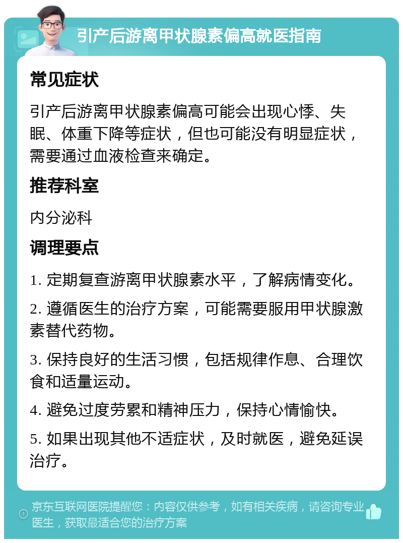 引产后游离甲状腺素偏高就医指南 常见症状 引产后游离甲状腺素偏高可能会出现心悸、失眠、体重下降等症状，但也可能没有明显症状，需要通过血液检查来确定。 推荐科室 内分泌科 调理要点 1. 定期复查游离甲状腺素水平，了解病情变化。 2. 遵循医生的治疗方案，可能需要服用甲状腺激素替代药物。 3. 保持良好的生活习惯，包括规律作息、合理饮食和适量运动。 4. 避免过度劳累和精神压力，保持心情愉快。 5. 如果出现其他不适症状，及时就医，避免延误治疗。