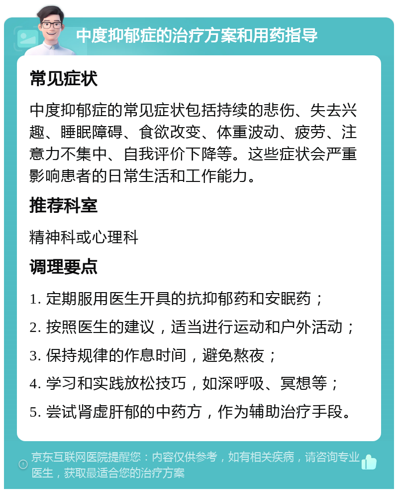 中度抑郁症的治疗方案和用药指导 常见症状 中度抑郁症的常见症状包括持续的悲伤、失去兴趣、睡眠障碍、食欲改变、体重波动、疲劳、注意力不集中、自我评价下降等。这些症状会严重影响患者的日常生活和工作能力。 推荐科室 精神科或心理科 调理要点 1. 定期服用医生开具的抗抑郁药和安眠药； 2. 按照医生的建议，适当进行运动和户外活动； 3. 保持规律的作息时间，避免熬夜； 4. 学习和实践放松技巧，如深呼吸、冥想等； 5. 尝试肾虚肝郁的中药方，作为辅助治疗手段。