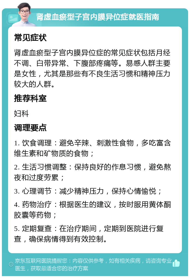 肾虚血瘀型子宫内膜异位症就医指南 常见症状 肾虚血瘀型子宫内膜异位症的常见症状包括月经不调、白带异常、下腹部疼痛等。易感人群主要是女性，尤其是那些有不良生活习惯和精神压力较大的人群。 推荐科室 妇科 调理要点 1. 饮食调理：避免辛辣、刺激性食物，多吃富含维生素和矿物质的食物； 2. 生活习惯调整：保持良好的作息习惯，避免熬夜和过度劳累； 3. 心理调节：减少精神压力，保持心情愉悦； 4. 药物治疗：根据医生的建议，按时服用黄体酮胶囊等药物； 5. 定期复查：在治疗期间，定期到医院进行复查，确保病情得到有效控制。