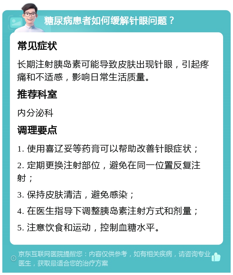 糖尿病患者如何缓解针眼问题？ 常见症状 长期注射胰岛素可能导致皮肤出现针眼，引起疼痛和不适感，影响日常生活质量。 推荐科室 内分泌科 调理要点 1. 使用喜辽妥等药膏可以帮助改善针眼症状； 2. 定期更换注射部位，避免在同一位置反复注射； 3. 保持皮肤清洁，避免感染； 4. 在医生指导下调整胰岛素注射方式和剂量； 5. 注意饮食和运动，控制血糖水平。