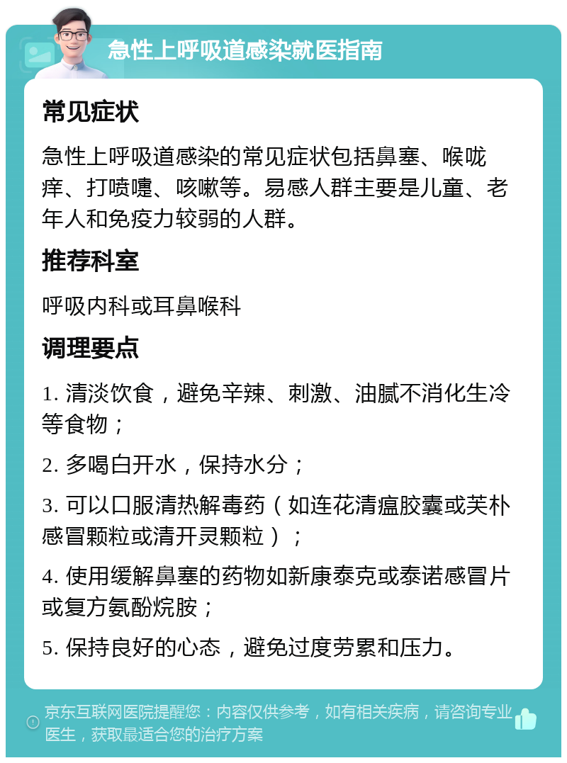 急性上呼吸道感染就医指南 常见症状 急性上呼吸道感染的常见症状包括鼻塞、喉咙痒、打喷嚏、咳嗽等。易感人群主要是儿童、老年人和免疫力较弱的人群。 推荐科室 呼吸内科或耳鼻喉科 调理要点 1. 清淡饮食，避免辛辣、刺激、油腻不消化生冷等食物； 2. 多喝白开水，保持水分； 3. 可以口服清热解毒药（如连花清瘟胶囊或芙朴感冒颗粒或清开灵颗粒）； 4. 使用缓解鼻塞的药物如新康泰克或泰诺感冒片或复方氨酚烷胺； 5. 保持良好的心态，避免过度劳累和压力。