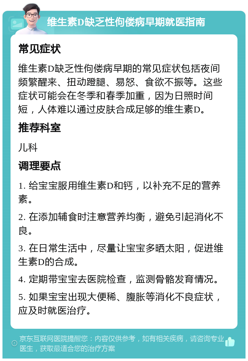 维生素D缺乏性佝偻病早期就医指南 常见症状 维生素D缺乏性佝偻病早期的常见症状包括夜间频繁醒来、扭动蹬腿、易怒、食欲不振等。这些症状可能会在冬季和春季加重，因为日照时间短，人体难以通过皮肤合成足够的维生素D。 推荐科室 儿科 调理要点 1. 给宝宝服用维生素D和钙，以补充不足的营养素。 2. 在添加辅食时注意营养均衡，避免引起消化不良。 3. 在日常生活中，尽量让宝宝多晒太阳，促进维生素D的合成。 4. 定期带宝宝去医院检查，监测骨骼发育情况。 5. 如果宝宝出现大便稀、腹胀等消化不良症状，应及时就医治疗。