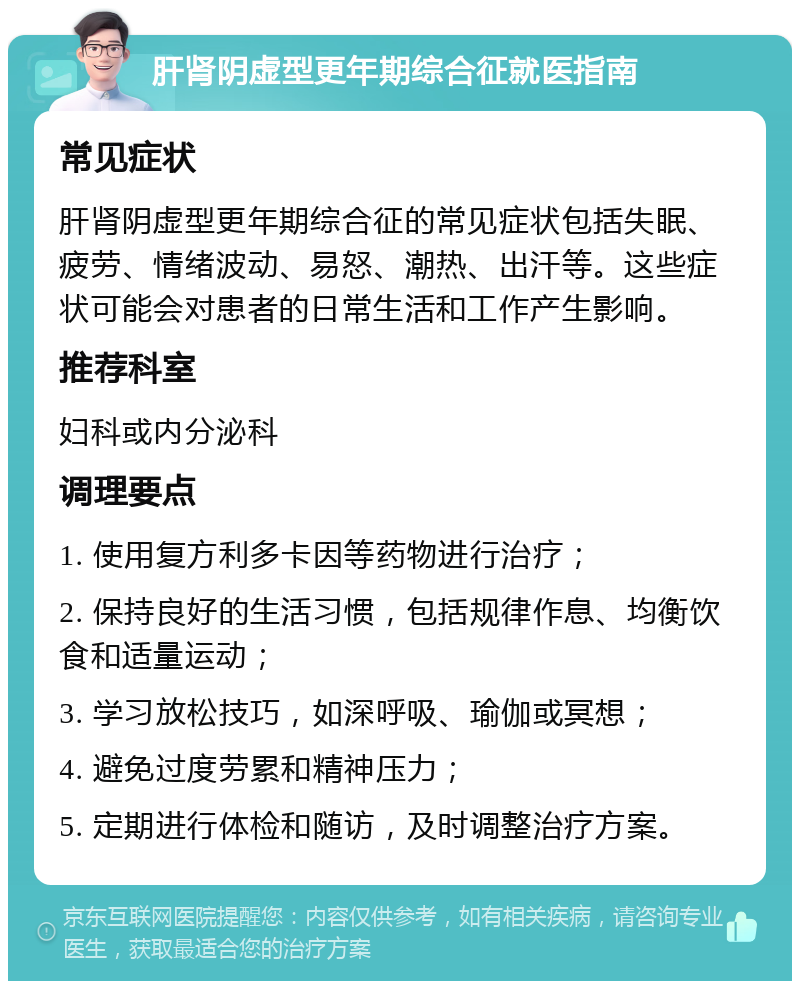 肝肾阴虚型更年期综合征就医指南 常见症状 肝肾阴虚型更年期综合征的常见症状包括失眠、疲劳、情绪波动、易怒、潮热、出汗等。这些症状可能会对患者的日常生活和工作产生影响。 推荐科室 妇科或内分泌科 调理要点 1. 使用复方利多卡因等药物进行治疗； 2. 保持良好的生活习惯，包括规律作息、均衡饮食和适量运动； 3. 学习放松技巧，如深呼吸、瑜伽或冥想； 4. 避免过度劳累和精神压力； 5. 定期进行体检和随访，及时调整治疗方案。