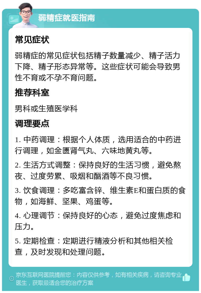 弱精症就医指南 常见症状 弱精症的常见症状包括精子数量减少、精子活力下降、精子形态异常等。这些症状可能会导致男性不育或不孕不育问题。 推荐科室 男科或生殖医学科 调理要点 1. 中药调理：根据个人体质，选用适合的中药进行调理，如金匮肾气丸、六味地黄丸等。 2. 生活方式调整：保持良好的生活习惯，避免熬夜、过度劳累、吸烟和酗酒等不良习惯。 3. 饮食调理：多吃富含锌、维生素E和蛋白质的食物，如海鲜、坚果、鸡蛋等。 4. 心理调节：保持良好的心态，避免过度焦虑和压力。 5. 定期检查：定期进行精液分析和其他相关检查，及时发现和处理问题。