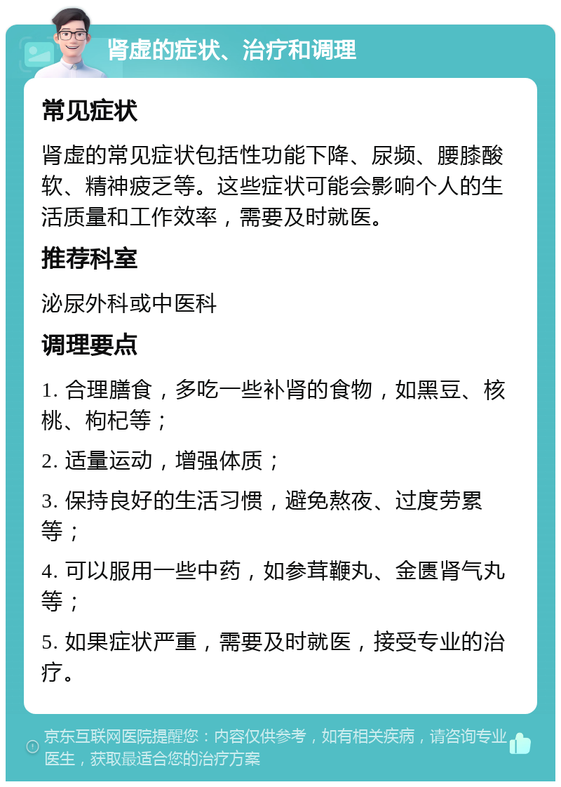 肾虚的症状、治疗和调理 常见症状 肾虚的常见症状包括性功能下降、尿频、腰膝酸软、精神疲乏等。这些症状可能会影响个人的生活质量和工作效率，需要及时就医。 推荐科室 泌尿外科或中医科 调理要点 1. 合理膳食，多吃一些补肾的食物，如黑豆、核桃、枸杞等； 2. 适量运动，增强体质； 3. 保持良好的生活习惯，避免熬夜、过度劳累等； 4. 可以服用一些中药，如参茸鞭丸、金匮肾气丸等； 5. 如果症状严重，需要及时就医，接受专业的治疗。