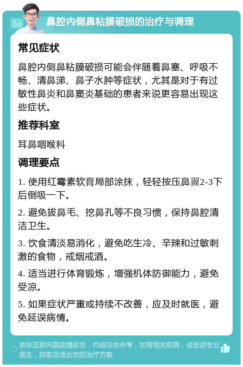 鼻腔内侧鼻粘膜破损的治疗与调理 常见症状 鼻腔内侧鼻粘膜破损可能会伴随着鼻塞、呼吸不畅、清鼻涕、鼻子水肿等症状，尤其是对于有过敏性鼻炎和鼻窦炎基础的患者来说更容易出现这些症状。 推荐科室 耳鼻咽喉科 调理要点 1. 使用红霉素软膏局部涂抹，轻轻按压鼻翼2-3下后倒吸一下。 2. 避免拔鼻毛、挖鼻孔等不良习惯，保持鼻腔清洁卫生。 3. 饮食清淡易消化，避免吃生冷、辛辣和过敏刺激的食物，戒烟戒酒。 4. 适当进行体育锻炼，增强机体防御能力，避免受凉。 5. 如果症状严重或持续不改善，应及时就医，避免延误病情。