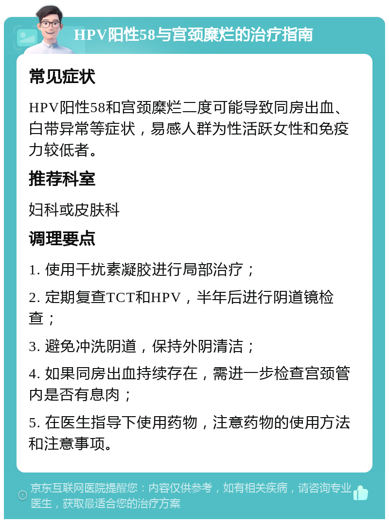 HPV阳性58与宫颈糜烂的治疗指南 常见症状 HPV阳性58和宫颈糜烂二度可能导致同房出血、白带异常等症状，易感人群为性活跃女性和免疫力较低者。 推荐科室 妇科或皮肤科 调理要点 1. 使用干扰素凝胶进行局部治疗； 2. 定期复查TCT和HPV，半年后进行阴道镜检查； 3. 避免冲洗阴道，保持外阴清洁； 4. 如果同房出血持续存在，需进一步检查宫颈管内是否有息肉； 5. 在医生指导下使用药物，注意药物的使用方法和注意事项。