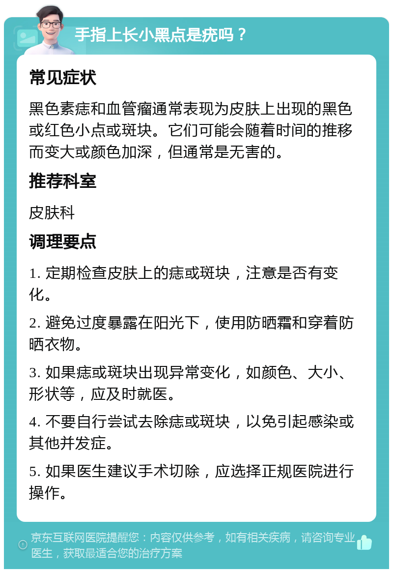 手指上长小黑点是疣吗？ 常见症状 黑色素痣和血管瘤通常表现为皮肤上出现的黑色或红色小点或斑块。它们可能会随着时间的推移而变大或颜色加深，但通常是无害的。 推荐科室 皮肤科 调理要点 1. 定期检查皮肤上的痣或斑块，注意是否有变化。 2. 避免过度暴露在阳光下，使用防晒霜和穿着防晒衣物。 3. 如果痣或斑块出现异常变化，如颜色、大小、形状等，应及时就医。 4. 不要自行尝试去除痣或斑块，以免引起感染或其他并发症。 5. 如果医生建议手术切除，应选择正规医院进行操作。