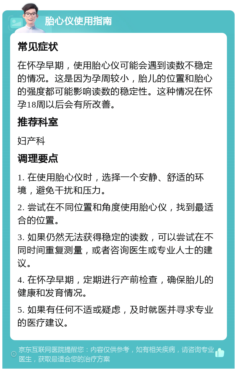 胎心仪使用指南 常见症状 在怀孕早期，使用胎心仪可能会遇到读数不稳定的情况。这是因为孕周较小，胎儿的位置和胎心的强度都可能影响读数的稳定性。这种情况在怀孕18周以后会有所改善。 推荐科室 妇产科 调理要点 1. 在使用胎心仪时，选择一个安静、舒适的环境，避免干扰和压力。 2. 尝试在不同位置和角度使用胎心仪，找到最适合的位置。 3. 如果仍然无法获得稳定的读数，可以尝试在不同时间重复测量，或者咨询医生或专业人士的建议。 4. 在怀孕早期，定期进行产前检查，确保胎儿的健康和发育情况。 5. 如果有任何不适或疑虑，及时就医并寻求专业的医疗建议。