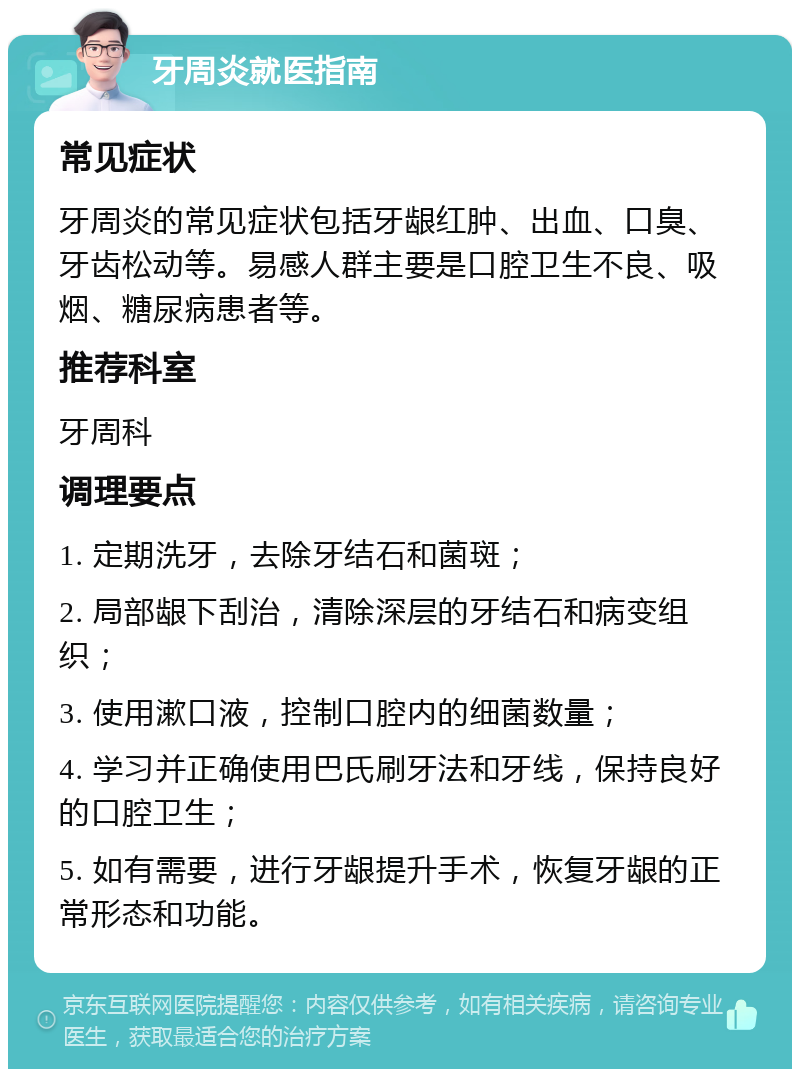 牙周炎就医指南 常见症状 牙周炎的常见症状包括牙龈红肿、出血、口臭、牙齿松动等。易感人群主要是口腔卫生不良、吸烟、糖尿病患者等。 推荐科室 牙周科 调理要点 1. 定期洗牙，去除牙结石和菌斑； 2. 局部龈下刮治，清除深层的牙结石和病变组织； 3. 使用漱口液，控制口腔内的细菌数量； 4. 学习并正确使用巴氏刷牙法和牙线，保持良好的口腔卫生； 5. 如有需要，进行牙龈提升手术，恢复牙龈的正常形态和功能。