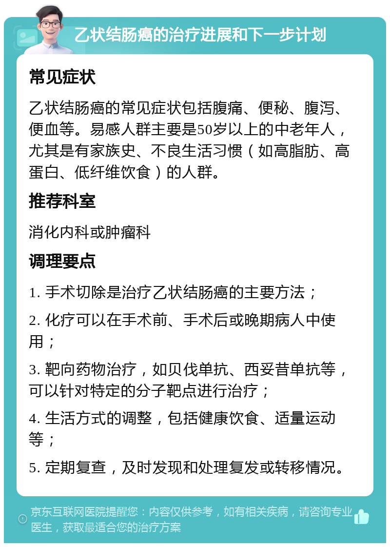 乙状结肠癌的治疗进展和下一步计划 常见症状 乙状结肠癌的常见症状包括腹痛、便秘、腹泻、便血等。易感人群主要是50岁以上的中老年人，尤其是有家族史、不良生活习惯（如高脂肪、高蛋白、低纤维饮食）的人群。 推荐科室 消化内科或肿瘤科 调理要点 1. 手术切除是治疗乙状结肠癌的主要方法； 2. 化疗可以在手术前、手术后或晚期病人中使用； 3. 靶向药物治疗，如贝伐单抗、西妥昔单抗等，可以针对特定的分子靶点进行治疗； 4. 生活方式的调整，包括健康饮食、适量运动等； 5. 定期复查，及时发现和处理复发或转移情况。