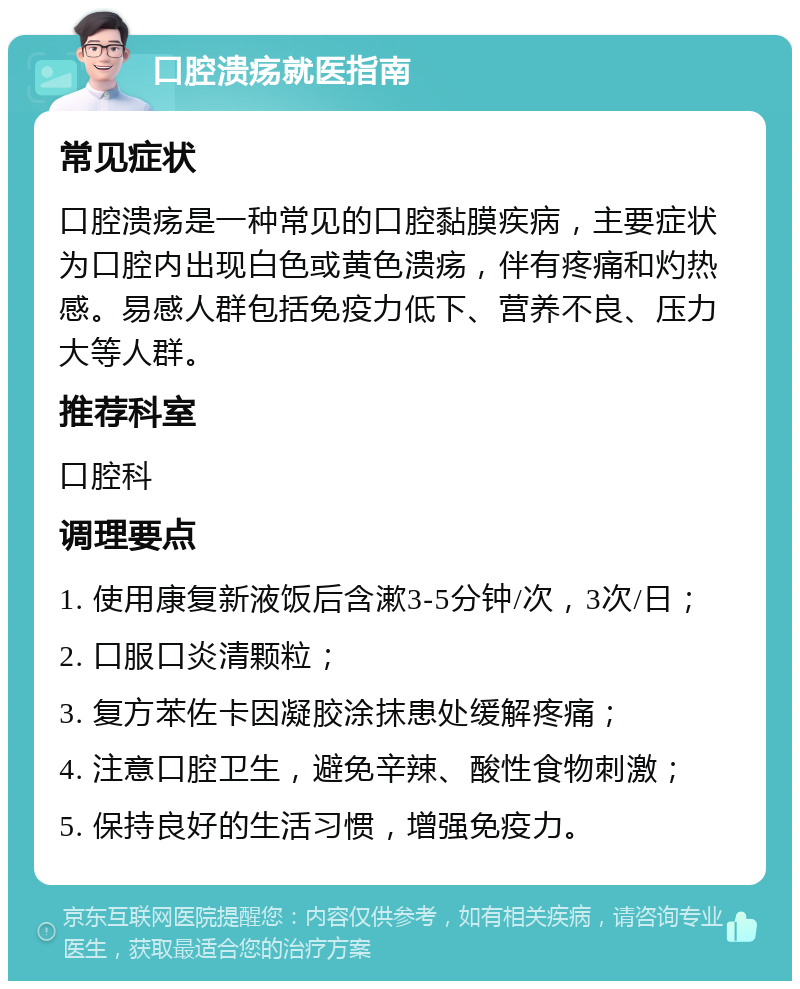 口腔溃疡就医指南 常见症状 口腔溃疡是一种常见的口腔黏膜疾病，主要症状为口腔内出现白色或黄色溃疡，伴有疼痛和灼热感。易感人群包括免疫力低下、营养不良、压力大等人群。 推荐科室 口腔科 调理要点 1. 使用康复新液饭后含漱3-5分钟/次，3次/日； 2. 口服口炎清颗粒； 3. 复方苯佐卡因凝胶涂抹患处缓解疼痛； 4. 注意口腔卫生，避免辛辣、酸性食物刺激； 5. 保持良好的生活习惯，增强免疫力。