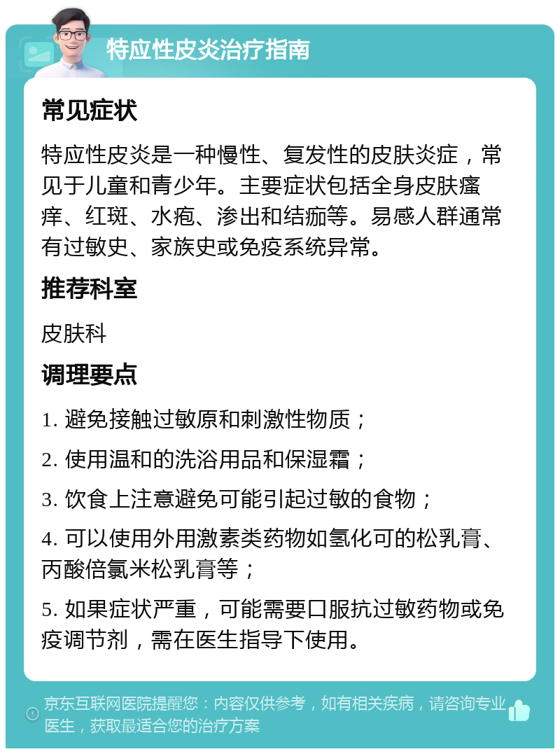 特应性皮炎治疗指南 常见症状 特应性皮炎是一种慢性、复发性的皮肤炎症，常见于儿童和青少年。主要症状包括全身皮肤瘙痒、红斑、水疱、渗出和结痂等。易感人群通常有过敏史、家族史或免疫系统异常。 推荐科室 皮肤科 调理要点 1. 避免接触过敏原和刺激性物质； 2. 使用温和的洗浴用品和保湿霜； 3. 饮食上注意避免可能引起过敏的食物； 4. 可以使用外用激素类药物如氢化可的松乳膏、丙酸倍氯米松乳膏等； 5. 如果症状严重，可能需要口服抗过敏药物或免疫调节剂，需在医生指导下使用。