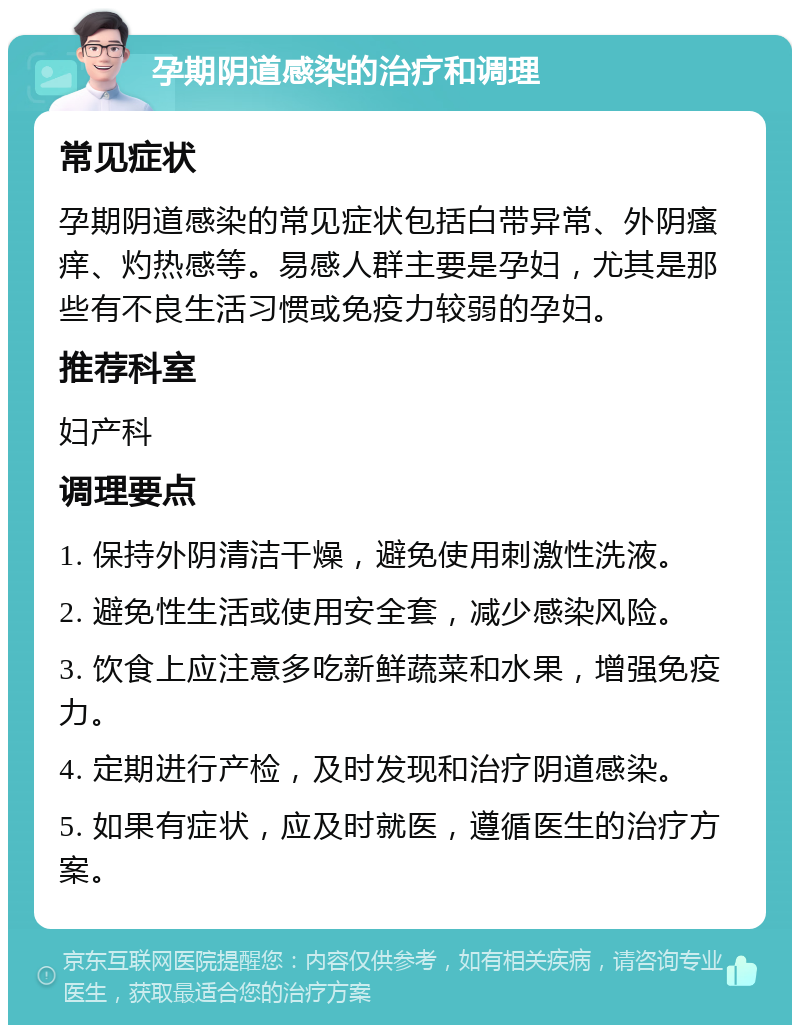 孕期阴道感染的治疗和调理 常见症状 孕期阴道感染的常见症状包括白带异常、外阴瘙痒、灼热感等。易感人群主要是孕妇，尤其是那些有不良生活习惯或免疫力较弱的孕妇。 推荐科室 妇产科 调理要点 1. 保持外阴清洁干燥，避免使用刺激性洗液。 2. 避免性生活或使用安全套，减少感染风险。 3. 饮食上应注意多吃新鲜蔬菜和水果，增强免疫力。 4. 定期进行产检，及时发现和治疗阴道感染。 5. 如果有症状，应及时就医，遵循医生的治疗方案。