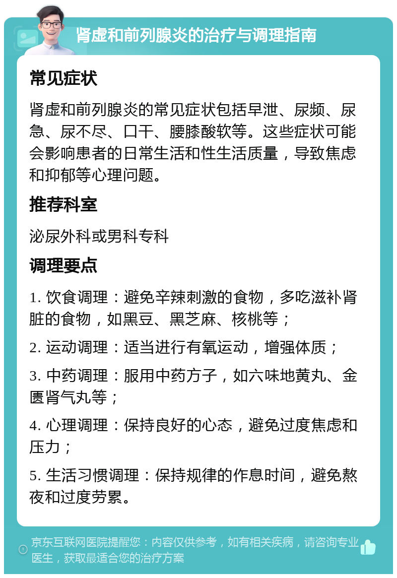 肾虚和前列腺炎的治疗与调理指南 常见症状 肾虚和前列腺炎的常见症状包括早泄、尿频、尿急、尿不尽、口干、腰膝酸软等。这些症状可能会影响患者的日常生活和性生活质量，导致焦虑和抑郁等心理问题。 推荐科室 泌尿外科或男科专科 调理要点 1. 饮食调理：避免辛辣刺激的食物，多吃滋补肾脏的食物，如黑豆、黑芝麻、核桃等； 2. 运动调理：适当进行有氧运动，增强体质； 3. 中药调理：服用中药方子，如六味地黄丸、金匮肾气丸等； 4. 心理调理：保持良好的心态，避免过度焦虑和压力； 5. 生活习惯调理：保持规律的作息时间，避免熬夜和过度劳累。