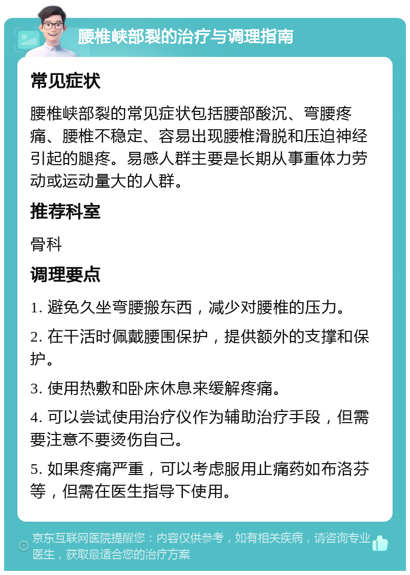 腰椎峡部裂的治疗与调理指南 常见症状 腰椎峡部裂的常见症状包括腰部酸沉、弯腰疼痛、腰椎不稳定、容易出现腰椎滑脱和压迫神经引起的腿疼。易感人群主要是长期从事重体力劳动或运动量大的人群。 推荐科室 骨科 调理要点 1. 避免久坐弯腰搬东西，减少对腰椎的压力。 2. 在干活时佩戴腰围保护，提供额外的支撑和保护。 3. 使用热敷和卧床休息来缓解疼痛。 4. 可以尝试使用治疗仪作为辅助治疗手段，但需要注意不要烫伤自己。 5. 如果疼痛严重，可以考虑服用止痛药如布洛芬等，但需在医生指导下使用。