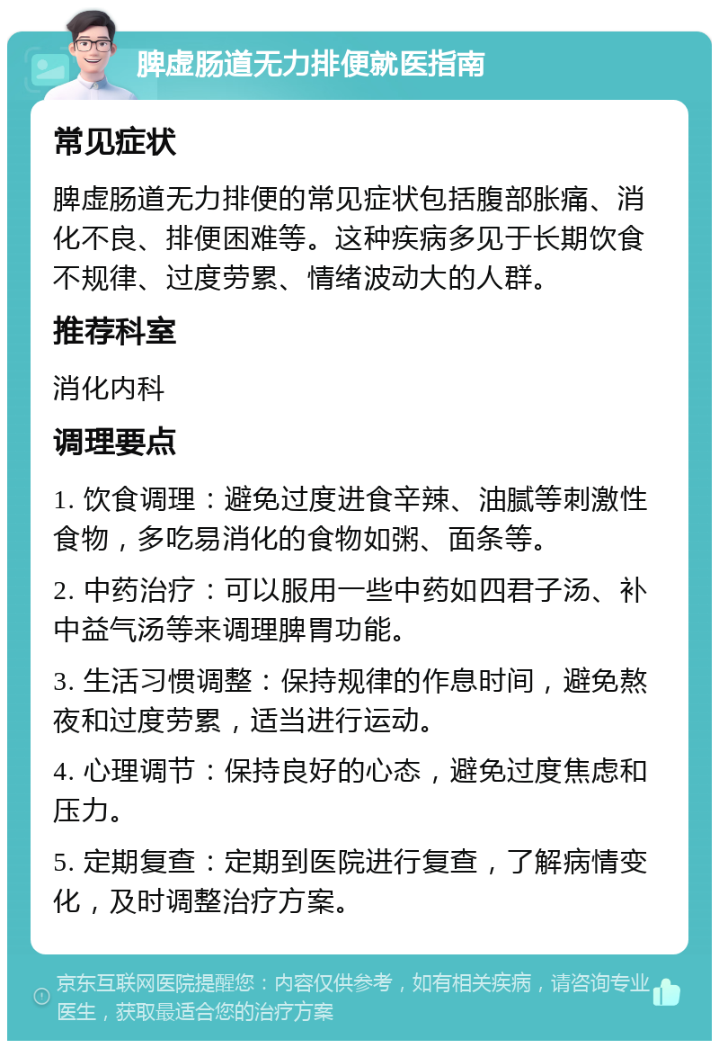 脾虚肠道无力排便就医指南 常见症状 脾虚肠道无力排便的常见症状包括腹部胀痛、消化不良、排便困难等。这种疾病多见于长期饮食不规律、过度劳累、情绪波动大的人群。 推荐科室 消化内科 调理要点 1. 饮食调理：避免过度进食辛辣、油腻等刺激性食物，多吃易消化的食物如粥、面条等。 2. 中药治疗：可以服用一些中药如四君子汤、补中益气汤等来调理脾胃功能。 3. 生活习惯调整：保持规律的作息时间，避免熬夜和过度劳累，适当进行运动。 4. 心理调节：保持良好的心态，避免过度焦虑和压力。 5. 定期复查：定期到医院进行复查，了解病情变化，及时调整治疗方案。