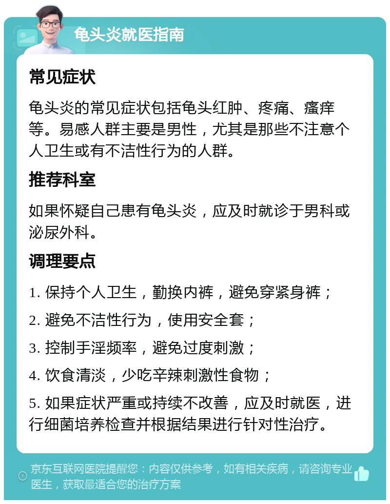 龟头炎就医指南 常见症状 龟头炎的常见症状包括龟头红肿、疼痛、瘙痒等。易感人群主要是男性，尤其是那些不注意个人卫生或有不洁性行为的人群。 推荐科室 如果怀疑自己患有龟头炎，应及时就诊于男科或泌尿外科。 调理要点 1. 保持个人卫生，勤换内裤，避免穿紧身裤； 2. 避免不洁性行为，使用安全套； 3. 控制手淫频率，避免过度刺激； 4. 饮食清淡，少吃辛辣刺激性食物； 5. 如果症状严重或持续不改善，应及时就医，进行细菌培养检查并根据结果进行针对性治疗。